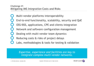 3 | ETSI IMS Conference | November 2010 Copyright © 2010 Alcatel-Lucent. All rights reserved.
Challenge #1
Mitigating IMS Integration Costs and Risks
Multi-vendor platforms interoperability
End-to-end functionality, scalability, security and QoE
OSS/BSS, applications, CPE and clients integration
Network and software configuration management
Dealing with multi-vendor team dynamics
Reducing costs & risks of project delays
Labs, methodologies & tools for testing & validation
Expertise, experience and facilities are key to
integrate complex multi-vendor networks.
 