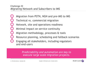6 | ETSI IMS Conference | November 2010 Copyright © 2010 Alcatel-Lucent. All rights reserved.
Challenge #2
Migrating Network and Subscribers to IMS
Migration from PSTN, NGN and pre-IMS to IMS
Technical vs. commercial migration
Network, site and operations readiness
Minimal impact on service continuity
Migration methodology, processes & tools
Resource planning, scheduling and fallback scenarios
Engaging all stakeholders, including regulators
and end-users
Predictability and automation are key to
execute large scale migration projects.
 