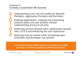 9 | ETSI IMS Conference | November 2010 Copyright © 2010 Alcatel-Lucent. All rights reserved.
Challenge #3
Creating a Sustainable IMS Business
Implementing a win-win-win model for Network
Providers, Application Providers and End-Users
Enabling applications, exposing and monetizing
network assets and user profiles without
compromizing privacy & security
Delivering services beyond voice, applications beyond
web 1.0/2.0 and enhancing the user experience
Reducing time-to-market while stimulating open
innovation and developer eco-systems
A sound business model and go-to-market strategy
are key to drive successful commercial launch.
 