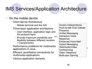 IMS Services/Application Architecture On the mobile device Client Server Architecture Mobile terminal and the A/S Three-layer application architecture User interface, application logic and the protocol layer Provide maximum portability and flexibility between different vendors = Componentry Performance problems for multimedia applications in Java Efficient Java/Native connectivity for multimedia applications Various application domains Access Independence Push-to-talk Over Cellular Presence Unified Messaging Interactive Voice Response Enhanced Voice Mail Instant Messaging Web/Audio/Video Conferencing Video Telephony Multi-user Gaming 