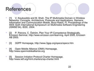 References [1] V. Koukoulidis and M. Shah, The IP Multimedia Domain in Wireless Networks: Concepts, Architecture, Protocols and Applications, Siemens Information and Communication Mobile, Boca Raton, Fl, Proceedings of the IEEE Sixth International Symposium on Multimedia Software Engineering (ISMSE’04), IEEE, 2004.  [2] P. Polvora, C. Öström, Plan Your IP-Competence Strategically, Ericsson Seminar, http://www.ericsson.com/learning, April 2005, Ericsson AB 2005. [3] 3GPP Homepage, http://www.3gpp.org/specs/specs.htm [4] Open Mobile Alliance (OMA) Homepage,  http:// www.openmobilealliance.org [5] Session Initiation Protocol Charter Homepage,  http://www.ietf.org/html.charters/sip-charter.html 