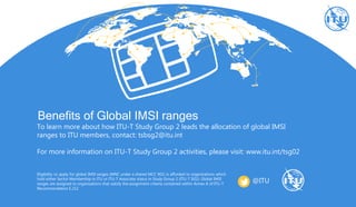 Benefits of Global IMSI ranges
To learn more about how ITU-T Study Group 2 leads the allocation of global IMSI
ranges to ITU members, contact: tsbsg2@itu.int
For more information on ITU-T Study Group 2 activities, please visit: www.itu.int/tsg02
Eligibility to apply for global IMSI ranges (MNC under a shared MCC 901) is afforded to organizations which
hold either Sector Membership in ITU or ITU-T Associate status in Study Group 2 (ITU-T SG2). Global IMSI
ranges are assigned to organizations that satisfy the assignment criteria contained within Annex A of ITU-T
Recommendation E.212
@ITU
 