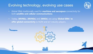 Evolving technology, evolving use cases
• Global SIMs traditionally used for maritime and aerospace connectivity for
both satellite and cellular communications.
• Today, (MVNEs), (MVNOs) and (MNOs) are using ‘Global SIMs’ to
offer global connectivity to M2M and IoT industry players.
 