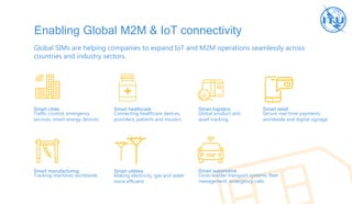Enabling Global M2M & IoT connectivity
Global SIMs are helping companies to expand IoT and M2M operations seamlessly across
countries and industry sectors.
Smart cities
Traffic control, emergency
services, smart energy devices.
Smart healthcare
Connecting healthcare devices,
providers, patients and insurers.
Smart logistics
Global product and
asset tracking.
Smart retail
Secure real-time payments
worldwide and digital signage.
Smart manufacturing
Tracking machines worldwide.
Smart utilities
Making electricity, gas and water
more efficient.
Smart automotive
Cross-border transport systems, fleet
management, emergency calls.
 