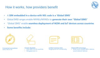 How it works, how providers benefit
• A SIM embedded in a device with 901 code is a ‘Global SIMS’
• Global IMSI ranges enable MVNEs/MVNOs to generate their own "Global SIMS“
• "Global SIMS" enable seamless deployment of M2M and IoT devices across countries
• Some benefits include:
Connected everywhere
Land, sea or air.
Global SIM advantage
• Build once, embed SIM in device,
avoid network failover.
Unified roaming rates
Single price for connectivity.
Greater flexibility
• One MNC for all countries.
• Mitigates lock-in
 