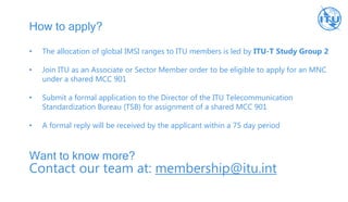 How to apply?
• The allocation of global IMSI ranges to ITU members is led by ITU-T Study Group 2
• Join ITU as an Associate or Sector Member order to be eligible to apply for an MNC
under a shared MCC 901
• Submit a formal application to the Director of the ITU Telecommunication
Standardization Bureau (TSB) for assignment of a shared MCC 901
• A formal reply will be received by the applicant within a 75 day period
Want to know more?
Contact our team at: membership@itu.int
 