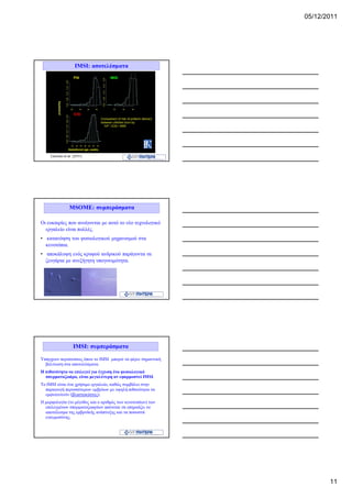 05/12/2011




                 IMSI: αποτελέσματα




              MSOME: συμπεράσματα

Οι ευκαιρίες που ανοίγονται με αυτό το νέο τεχνολογικό
  εργαλείο είναι πολλές.
• κατανόηση του φυσιολογικού μηχανισμού στα
  κενοτόπια.
• αποκάλυψη ενός κρυφού ανδρικού παράγοντα σε
  ζευγάρια με ανεξήγητη υπογονιμότητα.




                IMSI: συμπεράσματα

Υπάρχουν περιπτώσεις όπου το IMSI μπορεί να φέρει σημαντική
  βελτίωση στα αποτελέσματα.
Η πιθανότητα να επιλεγεί για έγχυση ένα φυσιολογικό
  σπερματοζωάρο, είναι μεγαλύτερη αν εφαρμοστεί IMSI.
To IMSI είναι ένα χρήσιμο εργαλείο, καθώς συμβάλει στην
  παραγωγή περισσότερων εμβρύων με υψηλή πιθανότητα να
  εμφυτευτούν (βλαστοκύστες).
Η μορφολογία (το μέγεθος και ο αριθμός των κενοτοπίων) των
  επιλεγμένων σπερματοζωαρίων φαίνεται να επηρεάζει το
  αποτέλεσμα της εμβρυϊκής ανάπτυξης και τα ποσοστά
  εγκυμοσύνης.




                                                                     11
 