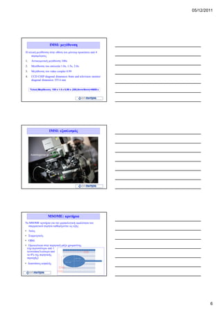 05/12/2011




                     IMSI: μεγέθυνση
Η τελική μεγέθυνση στην οθόνη του μόνιτορ προκύπτει από 4
    παραμέτρους
1.    Αντικειμενική μεγέθυνση 100x
2.    Μεγέθυνση του επιλογέα 1.0x, 1.5x, 2.0x
3.    Μεγέθυνση του video coopler 0.99
4.    CCD CHIP diagonal dimension 8mm and television monitor
      diagonal dimension 355.6 mm


     Τελική Μεγέθυνση: 100 x 1.5 x 0,99 x (355,6mm/8mm)=6600 x




                    IMSI: εξοπλισμός




                   MSOME: κριτήρια
Τα MSOME κριτήρια για την μορφολογική ομαλότητα του
  σπερματικού πυρήνα καθορίζονται ως εξής:
• Λείος
• Συμμετρικός
• Οβάλ
• Ομοιογένεια στην πυρηνική μάζα χρωματίνης
 (όχι περισσότερα από 1
 κενοτόπια/λιγότερο από
 το 4% της πυρηνικής
 περιοχής)
• Διαστάσεις κεφαλής




                                                                         6
 