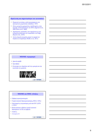 05/12/2011




Προέλευση και σημαντικότητα των κενοτοπίων

• Πυρηνικά κενοτόπια, καλά περιγραφόμενα στο
  ηλεκτρονικό μικροσκόπιο (Zamboni, 1987)
• Ζώνες μειωμένης χρωματίνης τοποθετημένες στην
  περιοχή κατακερματισμού του DNA (Agarwal et al.,
  2003, Dives et al., 2009)
• Ακροσωμικές φουσκάλες που σχετίζονται με την
  ανώμαλη μετακίνηση των σωματιδίων του Golgi
  (Kacem et al., 2010)
• Αυτή η δομική ανωμαλία μπορεί να αφορά τον
  πυρήνα ή το ακρόσωμα (Perdix et al., 2011)




                     ΜSΟΜΕ: περιορισμοί

 • Αρκετά ακριβό
 • Χρονοβόρο
 • Η επιτυχία του εξαρτάται από την εμπειρία και την
   ικανότητα του χειριστή




              MSOME και IMSI: ενδείξεις

• Σοβαρή τερατοζωοσπερμία
• Υψηλό ποσοστό θραυσματοποίησης DNA (>30%)
• Αποτυχημένη γονιμοποίηση μετά από IVF ή ICSI
  (>50%)
• Κακή ποιότητα εμβρύων (υψηλό ποσοστό
  θραυσμάτων σε όλα τα έμβρυα)
• Αποβολές
• Αποτυχημένες IUI




                                                               9
 