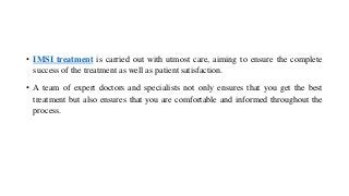 • IMSI treatment is carried out with utmost care, aiming to ensure the complete
success of the treatment as well as patient satisfaction.
• A team of expert doctors and specialists not only ensures that you get the best
treatment but also ensures that you are comfortable and informed throughout the
process.
 