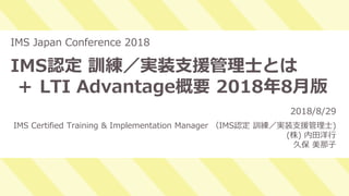 1
IMS認定 訓練／実装支援管理士とは
＋ LTI Advantage概要 2018年8月版
IMS Japan Conference 2018
2018/8/29
IMS Certified Training & Implementation Manager （IMS認定 訓練／実装支援管理士)
(株) 内田洋行
久保 美那子
 