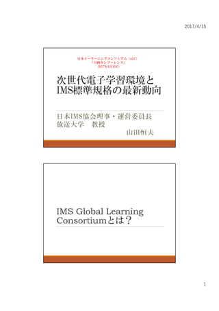 2017/4/15
1
次世代電子学習環境と
IMS標準規格の最新動向
日本IMS協会理事・運営委員長
放送大学 教授
山田恒夫
日本イーラーニングコンソシアム（eLC）
「月例カンファレンス」
2017年4月13日
IMS Global Learning
Consortiumとは？
 