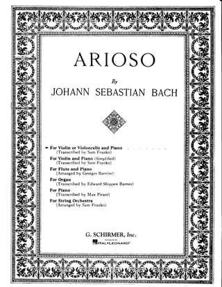 ARIOSO
  JOHANNSEBASTIAI
                BACH




+ For Violin or Violoncello and Piano
     (Transcribedby Sam Franko)
  For Violin and Piano (Simpli6ed)
     (Transcribe<l Sam Franko)
                 hy
  For Flute and Piano
     (Arranged by GeorgesBarrire)
  For Organ
     (Transcribedby Edward Shippen Barnes)
  For Piano
     (Transcribedby Max Pirani)
  For String Orchestra
     (Arrangedby Sam Franko)




                   G. SCHIRMER, hTc.
                      tstot.l=oNARD'
 