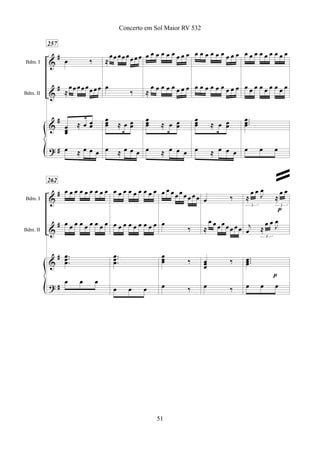 &
&
&
?
#
#
#
#
Bdm. I
Bdm. II
257
œ ‰
≈
œœ œœœœ œœ
œœœ
≈ œ œœ
œ ≈ œ œ œ
≈
œœ œœœœ œœ
œ
‰
œœœ ≈ œ œœ
œ ≈ œ œ œ
œ œ œ œ œ œ œ œ œ
≈
œ œ œ œ œ œ œ œ
œœœ ≈ œ œœ
œ ≈ œ œ œ
œ œ œ œ œ œ œ œ œ
œ œ œ œ œ œ œ œ œ
œœœ ≈ œ œœ
œ ≈ œ œ œ
œ œ œ œ œ œ œ œ œ
œ œ œ œ œ œ œ œ œ
...
œœœ
œ œ œ
&
&
&
?
#
#
#
#
Bdm. I
Bdm. II
262
œ œ œ œ œ œ œ œ œ
œ œ œ œ œ œ œ œ œ
...
œœœ
œ œ œ
œ œ œ œ œ œ œ œ œ
œ œ œ œ œ œ œ œ œ
...
œœœ
œ œ œ
œ œ œ œ œ œ œ œ œ
œ
‰
œœœ ‰
œ ‰
œ ‰
≈
œ œ œ œ œ œ œ œ
œœœ
‰
œ ‰
≈
œ œ
J
œ
≈
œ œ
3 3
j
œ ≈
œ œ J
œ
3
...œœœ
œ œ œ
p
p
51
Concerto em Sol Maior RV 532
ª
 