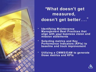 “What doesn’t get
measured,
doesn’t get better….”
• Identifying Maintenance
Management Best Practices that
align with your business vision and
mission statements
• Selecting metrics and Key
Performance Indicators (KPIs) to
baseline and track improvement
• Utilizing a CMMS/EAM to generate
those metrics and KPIs
 