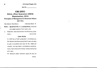 A (Printed Pages 15)
Roll No. _
CM-2951
M.B.A. (First Semester) (CBCS)
Examination, 2016
Principles of Management & Business Ethics
(Gc-101)
TimeAllowed : Three Hours ] fMaximum Marks : 70
Note : Question No. 1 is compulsory. Attempt
any one question from each unit.
1. Read the case and answer the following ques-
tions : 10x3=30
Case Study
In 1975 as a fresh graduate in Architecture,
Mr. Raman had discovered that it was not easy
to get a lucuratlve job (say for Rs. 1800 per
month). He had taken competitive examina-
tions, had tried some foreign assignments but
all in vain.
Mr. Raman's elder brothers aged 28 and 25
P.T.O.
 