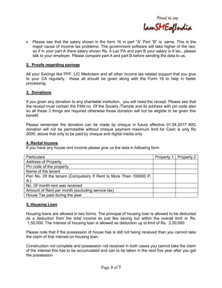 Page 3 of 7
• Please see that the salary shown in the form 16 in part “A” Part “B” is same. This is the
major cause of income tax problems. The government software will take higher of the two,
so if in your part A there salary shown Rs. 5 Lac PA and part B your salary is 6 lac...please
talk to your employer. Please compare part A and part B before sending the data to us.
2. Proofs regarding savings
All your Savings like PPF, LIC Mediclaim and all other income tax related support that you give
to your CA regularly, these all should be given along with the Form 16 to help in faster
processing.
3. Donations
If you given any donation to any charitable institution, you will need the receipt. Please see that
the receipt must contain the PAN no. Of the Society /Temple and its address with pin code also
so all these 3 things are required otherwise those donation will not be eligible to be given this
benefit
Please remember the donation can be made by cheque in future effective 01.04.2017 80G
donation will not be permissible without cheque payment maximum limit for Cash is only Rs
2000, above that only to be paid by cheque and digital media only
4. Rental Income
If you have any house rent income please give us the data in following form
Particulars Property 1 Property 2
Address of Property
Pin code of the property
Name of the tenant
Pan No. Of the tenant (Compulsory If Rent Is More Than 100000 P.
A.)
No. Of month rent was received
Amount of Rent per month (excluding service tax)
House Tax paid during the year
5. Housing Loan
Housing loans are allowed in two forms. The principal of housing loan is allowed to be deducted
as a deduction from the total income its just like saving but within the overall limit or Rs.
1,50,000. The Interest of housing loan is allowed as deduction up to limit of Rs. 2,00,000
Please note that if the possession of house has is still not being received than you cannot take
the claim of that interest on housing loan.
Construction not complete and possession not received in both cases you cannot take the claim
of the interest this has to be accumulated and can to be taken in the next five year after you get
the possession
 