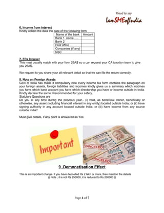 Page 4 of 7
6. Income from interest
Kindly collect the data the data of the following form
Name of the bank Amount
Bank 1 name ..
Bank 2
Post office
Companies (if any)
NSC
7. FDs Interest
This must usually match with your form 26AS so u can request your CA taxation team to give
you 26AS.
We request to you share your all relevant detail so that we can file the return correctly.
8. Note on Foreign Assets
Govt of India has made it compulsory now every income tax form contains the paragraph on
your foreign assets, foreign liabilities and incomes kindly gives us a summary which incomes
you have which bank account you have which directorship you have or income outside in India.
Kindly declare the same .Recommended for your safety.
Statutory Questions are
Do you at any time during the previous year,- (i) hold, as beneficial owner, beneficiary or
otherwise, any asset (including financial interest in any entity) located outside India; or (ii) have
signing authority in any account located outside India; or (iii) have income from any source
outside India?
Must give details, if any point is answered as Yes
9 .Demonetisation Effect
This is an important change. If you have deposited Rs 2 lakh or more, then mention the details
(( Note , it is not Rs 250000, it is reduced to Rs 200000 ))
 