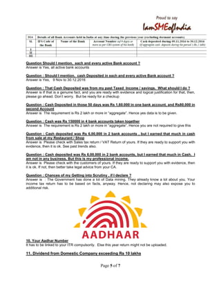 Page 5 of 7
Question Should I mention, each and every active Bank account ?
Answer is Yes, all active bank accounts
Question : Should I mention, cash Deposited in each and every active Bank account ?
Answer is Yes, 9 Nov to 30.12.2016
Question : That Cash Deposited was from my past Taxed Income / savings. What should I do ?
Answer is If that is a genuine fact, and you are ready with evidence and logical justification for that, then,
please go ahead. Don’t worry. But be ready for a checkup
Question : Cash Deposited in those 50 days was Rs 1,60.000 in one bank account, and Rs80,000 in
second Account
Answer is The requirement is Rs 2 lakh or more in “aggregate”. Hence yes data is to be given.
Question : Cash was Rs 150000 in 4 bank accounts taken together
Answer is The requirement is Rs 2 lakh or more in “aggregate”. Hence you are not required to give this
Question : Cash deposited was Rs 6,00,000 in 2 bank accounts , but I earned that much in cash
from sale at my Restaurant / Shop
Answer is Please check with Sales tax return / VAT Return of yours. If they are ready to support you with
evidence, then it is ok. See past trends also.
Question : Cash deposited was Rs 6,00,000 in 2 bank accounts, but I earned that much in Cash. I
am not in any business. But this is my professional income.
Answer is Please check with the customers of yours. If they are ready to support you with evidence, then
it is ok. If not, then better take legal advice from your CA.
Question : Chances of my Getting into Scrutiny , if I declare ?
Answer is : The Government has done a lot of Data mining. They already know a lot about you. Your
income tax return has to be based on facts, anyway. Hence, not declaring may also expose you to
additional risk.
10. Your Aadhar Number
It has to be linked to your ITR compulsorily. Else this year return might not be uploaded.
11. Dividend from Domestic Company exceeding Rs 10 lakhs
 