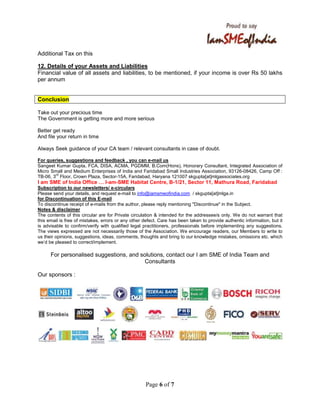 Page 6 of 7
Additional Tax on this
12. Details of your Assets and Liabilities
Financial value of all assets and liabilities, to be mentioned, if your income is over Rs 50 lakhs
per annum
Conclusion
Take out your precious time
The Government is getting more and more serious
Better get ready
And file your return in time
Always Seek guidance of your CA team / relevant consultants in case of doubt.
For queries, suggestions and feedback , you can e-mail us
Sangeet Kumar Gupta, FCA, DISA, ACMA, PGDMM, B.Com(Hons), Honorary Consultant, Integrated Association of
Micro Small and Medium Enterprises of India and Faridabad Small Industries Association, 93126-08426, Camp Off :
TB-06, 3
rd
Floor, Crown Plaza, Sector-15A, Faridabad, Haryana 121007 skgupta[at]mlgassociates.org
I am SME of India Office I-am-SME Habitat Centre, B-1/21, Sector 11, Mathura Road, Faridabad
Subscription to our newsletters/ e-circulars
Please send your details, and request e-mail to info@iamsmeofindia.com / skgupta[at]mlga.in
for Discontinuation of this E-mail
To discontinue receipt of e-mails from the author, please reply mentioning "Discontinue" in the Subject.
Notes & disclaimer
The contents of this circular are for Private circulation & intended for the addressee/s only. We do not warrant that
this email is free of mistakes, errors or any other defect. Care has been taken to provide authentic information, but it
is advisable to confirm/verify with qualified legal practitioners, professionals before implementing any suggestions.
The views expressed are not necessarily those of the Association. We encourage readers, our Members to write to
us their opinions, suggestions, ideas, comments, thoughts and bring to our knowledge mistakes, omissions etc. which
we’d be pleased to correct/implement.
For personalised suggestions, and solutions, contact our I am SME of India Team and
Consultants
Our sponsors :
 