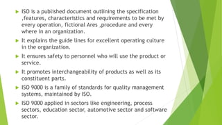  ISO is a published document outlining the specification
,features, characteristics and requirements to be met by
every operation, fictional Ares ,procedure and every
where in an organization.
 It explains the guide lines for excellent operating culture
in the organization.
 It ensures safety to personnel who will use the product or
service.
 It promotes interchangeability of products as well as its
constituent parts.
 ISO 9000 is a family of standards for quality management
systems, maintained by ISO.
 ISO 9000 applied in sectors like engineering, process
sectors, education sector, automotive sector and software
sector.
 
