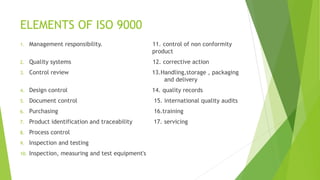 ELEMENTS OF ISO 9000
1. Management responsibility. 11. control of non conformity
product
2. Quality systems 12. corrective action
3. Control review 13.Handling,storage , packaging
and delivery
4. Design control 14. quality records
5. Document control 15. international quality audits
6. Purchasing 16.training
7. Product identification and traceability 17. servicing
8. Process control
9. Inspection and testing
10. Inspection, measuring and test equipment's
 