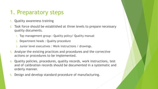 1. Preparatory steps
1. Quality awareness training
2. Task force should be established at three levels to prepare necessary
quality documents.
1. Top management group : Quality policy/ Quality manual
2. Department heads : Quality procedure
3. Junior level executives : Work instructions / drawings.
3. Analyze the existing practices and procedures and the corrective
actions or procedures to be implemented.
4. Quality policies, procedures, quality records, work instructions, test
and of calibration records should be documented in a systematic and
orderly manner.
5. Design and develop standard procedure of manufacturing.
 