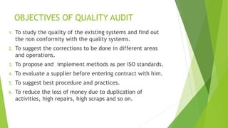 OBJECTIVES OF QUALITY AUDIT
1. To study the quality of the existing systems and find out
the non conformity with the quality systems.
2. To suggest the corrections to be done in different areas
and operations.
3. To propose and implement methods as per ISO standards.
4. To evaluate a supplier before entering contract with him.
5. To suggest best procedure and practices.
6. To reduce the loss of money due to duplication of
activities, high repairs, high scraps and so on.
 