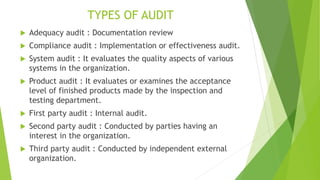 TYPES OF AUDIT
 Adequacy audit : Documentation review
 Compliance audit : Implementation or effectiveness audit.
 System audit : It evaluates the quality aspects of various
systems in the organization.
 Product audit : It evaluates or examines the acceptance
level of finished products made by the inspection and
testing department.
 First party audit : Internal audit.
 Second party audit : Conducted by parties having an
interest in the organization.
 Third party audit : Conducted by independent external
organization.
 