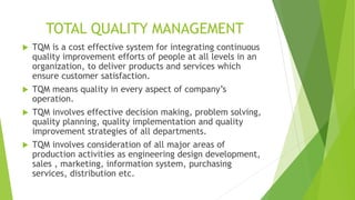TOTAL QUALITY MANAGEMENT
 TQM is a cost effective system for integrating continuous
quality improvement efforts of people at all levels in an
organization, to deliver products and services which
ensure customer satisfaction.
 TQM means quality in every aspect of company’s
operation.
 TQM involves effective decision making, problem solving,
quality planning, quality implementation and quality
improvement strategies of all departments.
 TQM involves consideration of all major areas of
production activities as engineering design development,
sales , marketing, information system, purchasing
services, distribution etc.
 