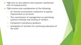  TQM aims at zero defects and customer satisfaction
with increased profits.
 TQM involves due consideration of the following:
1. An internal environment conductive to quality
improvement at all levels.
2. The commitment of management on optimizing
systems/methods and training of workers.
3. Component consultancy guidance.
4. Availability of facilities for continuing education of
the staff.
 