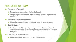 FEATURES OF TQM
 Customer –focused
 The customer determines the level of quality
 Integrating customer needs into the design process improves the
quality
 Total employee involvement
 All employees participate in working towards common goals.
 Quality system
 A critical part of the quality management is the strategic and
systematic approach to achieving an organizations vision , mission
and goals.
 Continuous improvement
 A large aspect of TQM is continuous improvement.
 