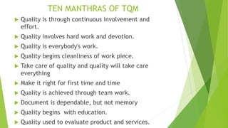 TEN MANTHRAS OF TQM
 Quality is through continuous involvement and
effort.
 Quality involves hard work and devotion.
 Quality is everybody's work.
 Quality begins cleanliness of work piece.
 Take care of quality and quality will take care
everything
 Make it right for first time and time
 Quality is achieved through team work.
 Document is dependable, but not memory
 Quality begins with education.
 Quality used to evaluate product and services.
 