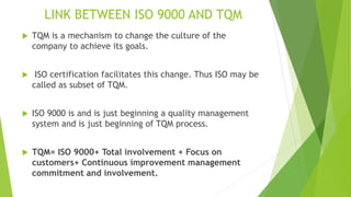 LINK BETWEEN ISO 9000 AND TQM
 TQM is a mechanism to change the culture of the
company to achieve its goals.
 ISO certification facilitates this change. Thus ISO may be
called as subset of TQM.
 ISO 9000 is and is just beginning a quality management
system and is just beginning of TQM process.
 TQM= ISO 9000+ Total involvement + Focus on
customers+ Continuous improvement management
commitment and involvement.
 