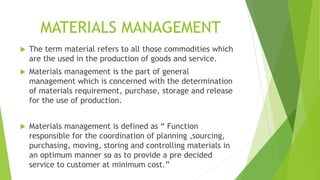 MATERIALS MANAGEMENT
 The term material refers to all those commodities which
are the used in the production of goods and service.
 Materials management is the part of general
management which is concerned with the determination
of materials requirement, purchase, storage and release
for the use of production.
 Materials management is defined as “ Function
responsible for the coordination of planning ,sourcing,
purchasing, moving, storing and controlling materials in
an optimum manner so as to provide a pre decided
service to customer at minimum cost.”
 