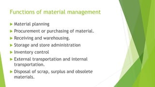Functions of material management
 Material planning
 Procurement or purchasing of material.
 Receiving and warehousing.
 Storage and store administration
 Inventory control
 External transportation and internal
transportation.
 Disposal of scrap, surplus and obsolete
materials.
 