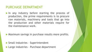 PURCHASE DEPARTMENT
 In any industry before starting the process of
production, the prime requirements is to procure
raw materials, machinery and tools that go into
the production and other materials require for
the maintenance work.
 Maximum savings in purchase results more profits.
 Small industries – Superintendent
 Large industries – Purchase department
 