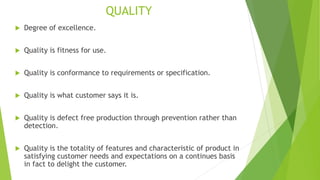 QUALITY
 Degree of excellence.
 Quality is fitness for use.
 Quality is conformance to requirements or specification.
 Quality is what customer says it is.
 Quality is defect free production through prevention rather than
detection.
 Quality is the totality of features and characteristic of product in
satisfying customer needs and expectations on a continues basis
in fact to delight the customer.
 