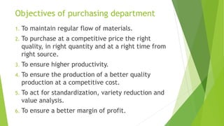 Objectives of purchasing department
1. To maintain regular flow of materials.
2. To purchase at a competitive price the right
quality, in right quantity and at a right time from
right source.
3. To ensure higher productivity.
4. To ensure the production of a better quality
production at a competitive cost.
5. To act for standardization, variety reduction and
value analysis.
6. To ensure a better margin of profit.
 