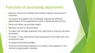 Functions of purchasing department
1. Maintain records of available and reliable suppliers and prices of
materials.
2. To prepare and update list of materials required by different
departments of the organization within a specified span of time.
3. Place and follow up purchase orders.
4. Maintain records of all purchases.
5. To make sure through inspection that right kind of material has been
purchased.
6. To check , if the material has been purchased at the right time and
economical rates.
7. To prepare purchasing budget.
8. To ensure that prompt payments are made to the suppliers in the
interest of good public relations.
 