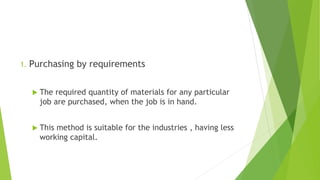 1. Purchasing by requirements
 The required quantity of materials for any particular
job are purchased, when the job is in hand.
 This method is suitable for the industries , having less
working capital.
 