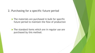 2. Purchasing for a specific future period
 The materials are purchased in bulk for specific
future period to maintain the flow of production
 The standard items which are in regular use are
purchased by this method.
 