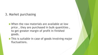 3. Market purchasing
When the raw materials are available at low
price , they are purchased in bulk quantities ,
to get greater margin of profit in finished
goods.
This is suitable in case of goods involving major
fluctuations.
 