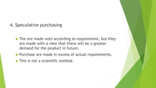 4. Speculative purchasing
 The are made note according to requirement, but they
are made with a view that there will be a greater
demand for the product in future.
 Purchase are made in excess of actual requirements.
 This is not a scientific method.
 
