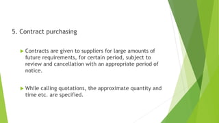 5. Contract purchasing
 Contracts are given to suppliers for large amounts of
future requirements, for certain period, subject to
review and cancellation with an appropriate period of
notice.
 While calling quotations, the approximate quantity and
time etc. are specified.
 