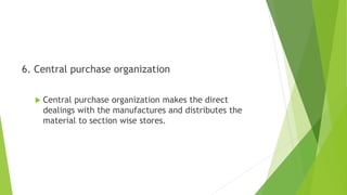 6. Central purchase organization
 Central purchase organization makes the direct
dealings with the manufactures and distributes the
material to section wise stores.
 