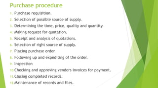 Purchase procedure
1. Purchase requisition.
2. Selection of possible source of supply.
3. Determining the time, price, quality and quantity.
4. Making request for quotation.
5. Receipt and analysis of quotations.
6. Selection of right source of supply.
7. Placing purchase order.
8. Following up and expediting of the order.
9. Inspection
10.Checking and approving venders invoices for payment.
11.Closing completed records.
12.Maintenance of records and files.
 