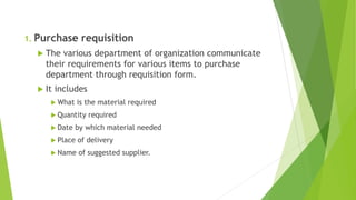 1. Purchase requisition
 The various department of organization communicate
their requirements for various items to purchase
department through requisition form.
 It includes
 What is the material required
 Quantity required
 Date by which material needed
 Place of delivery
 Name of suggested supplier.
 