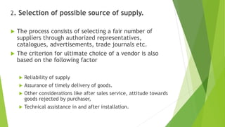 2. Selection of possible source of supply.
 The process consists of selecting a fair number of
suppliers through authorized representatives,
catalogues, advertisements, trade journals etc.
 The criterion for ultimate choice of a vendor is also
based on the following factor
 Reliability of supply
 Assurance of timely delivery of goods.
 Other considerations like after sales service, attitude towards
goods rejected by purchaser,
 Technical assistance in and after installation.
 