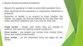 4. Request, Receipt and analysis of quotations
 Request for quotation is made on prescribed quotation form.
 After receiving all the quotations a comparative statement is
prepared.
 Quotation or tender is an enquiry to know whether the
suppler can supply the desired material by the specified rate
under specified conditions and if yes then at what rate.
 Single tender : tender with whom they are already in
contract and rates are fixed by mutual acceptance.
 Close tender : the tenders are invited from limited firms,
hence also called limited tender.
 Open tender : all the interested firms can apply for the
tender.
 